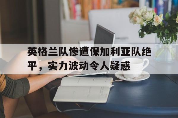 英格兰队惨遭保加利亚队绝平，实力波动令人疑惑