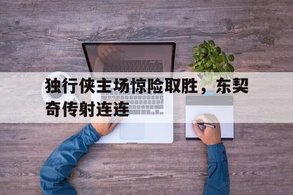 独行侠主场惊险取胜，东契奇传射连连